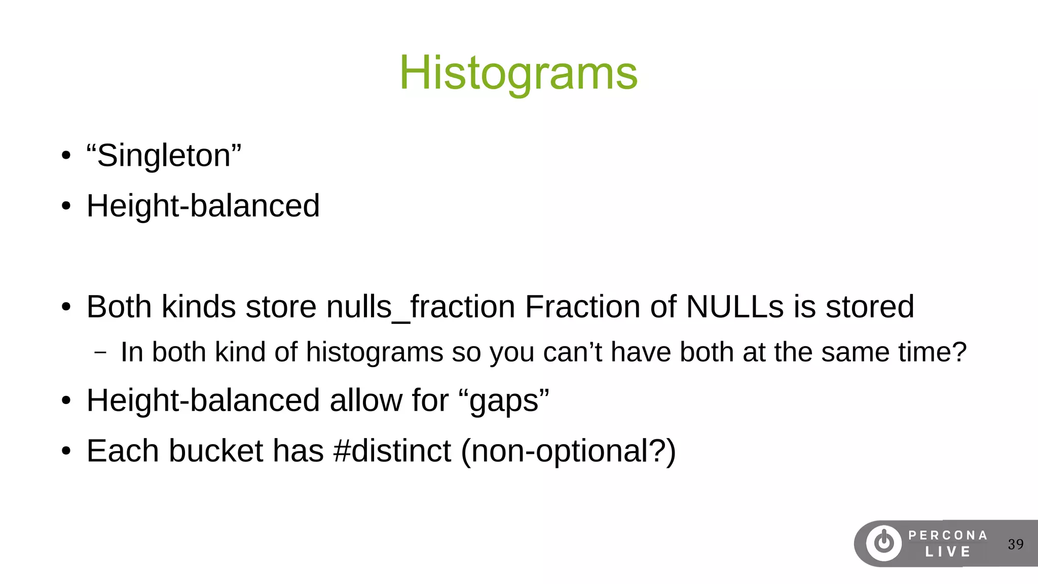 39
Histograms
● “Singleton”
● Height-balanced
● Both kinds store nulls_fraction Fraction of NULLs is stored
– In both kind of histograms so you can’t have both at the same time?
● Height-balanced allow for “gaps”
● Each bucket has #distinct (non-optional?)
 