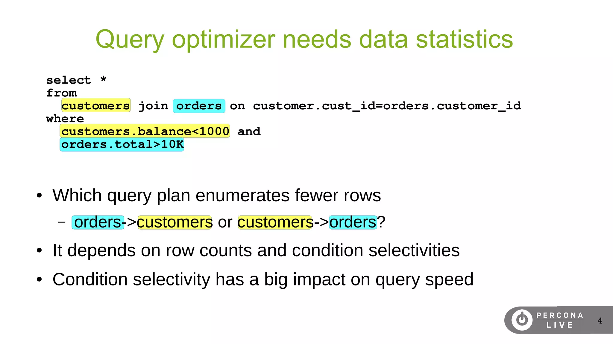4
Query optimizer needs data statistics
● Which query plan enumerates fewer rows
– orders->customers or customers->orders?
● It depends on row counts and condition selectivities
● Condition selectivity has a big impact on query speed
select *
from
customers join orders on customer.cust_id=orders.customer_id
where
customers.balance<1000 and
orders.total>10K
 