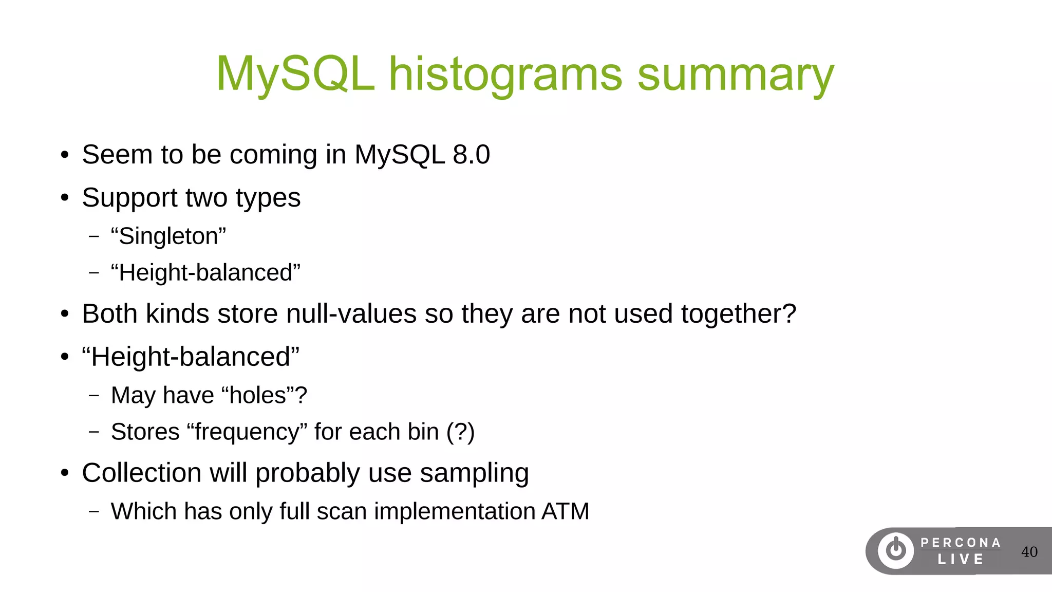 40
MySQL histograms summary
● Seem to be coming in MySQL 8.0
● Support two types
– “Singleton”
– “Height-balanced”
● Both kinds store null-values so they are not used together?
● “Height-balanced”
– May have “holes”?
– Stores “frequency” for each bin (?)
● Collection will probably use sampling
– Which has only full scan implementation ATM
 