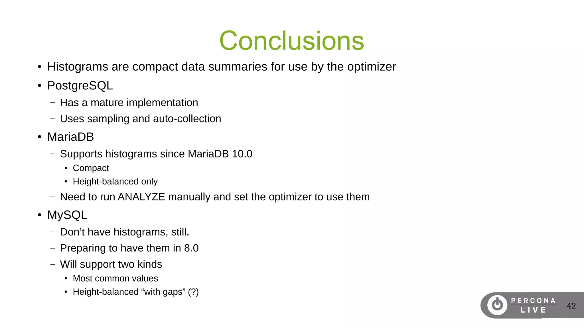 42
Conclusions
● Histograms are compact data summaries for use by the optimizer
● PostgreSQL
– Has a mature implementation
– Uses sampling and auto-collection
●
MariaDB
– Supports histograms since MariaDB 10.0
● Compact
● Height-balanced only
– Need to run ANALYZE manually and set the optimizer to use them
● MySQL
– Don’t have histograms, still.
– Preparing to have them in 8.0
– Will support two kinds
● Most common values
● Height-balanced “with gaps” (?)
 