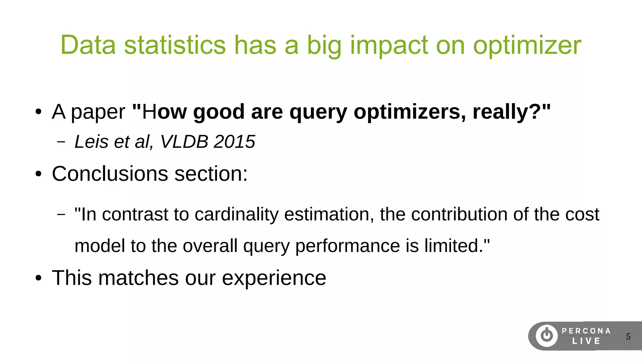 5
Data statistics has a big impact on optimizer
● A paper "How good are query optimizers, really?"
– Leis et al, VLDB 2015
● Conclusions section:
– "In contrast to cardinality estimation, the contribution of the cost
model to the overall query performance is limited."
● This matches our experience
 