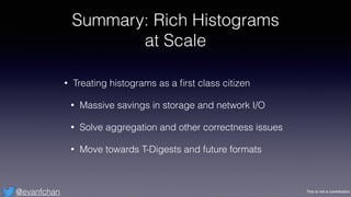 This is not a contribution@evanfchan
Summary: Rich Histograms
at Scale
• Treating histograms as a ﬁrst class citizen
• Mas...