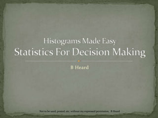B Heard Histograms Made EasyStatistics For Decision Making Not to be used, posted, etc. without my expressed permission.  B Heard 
