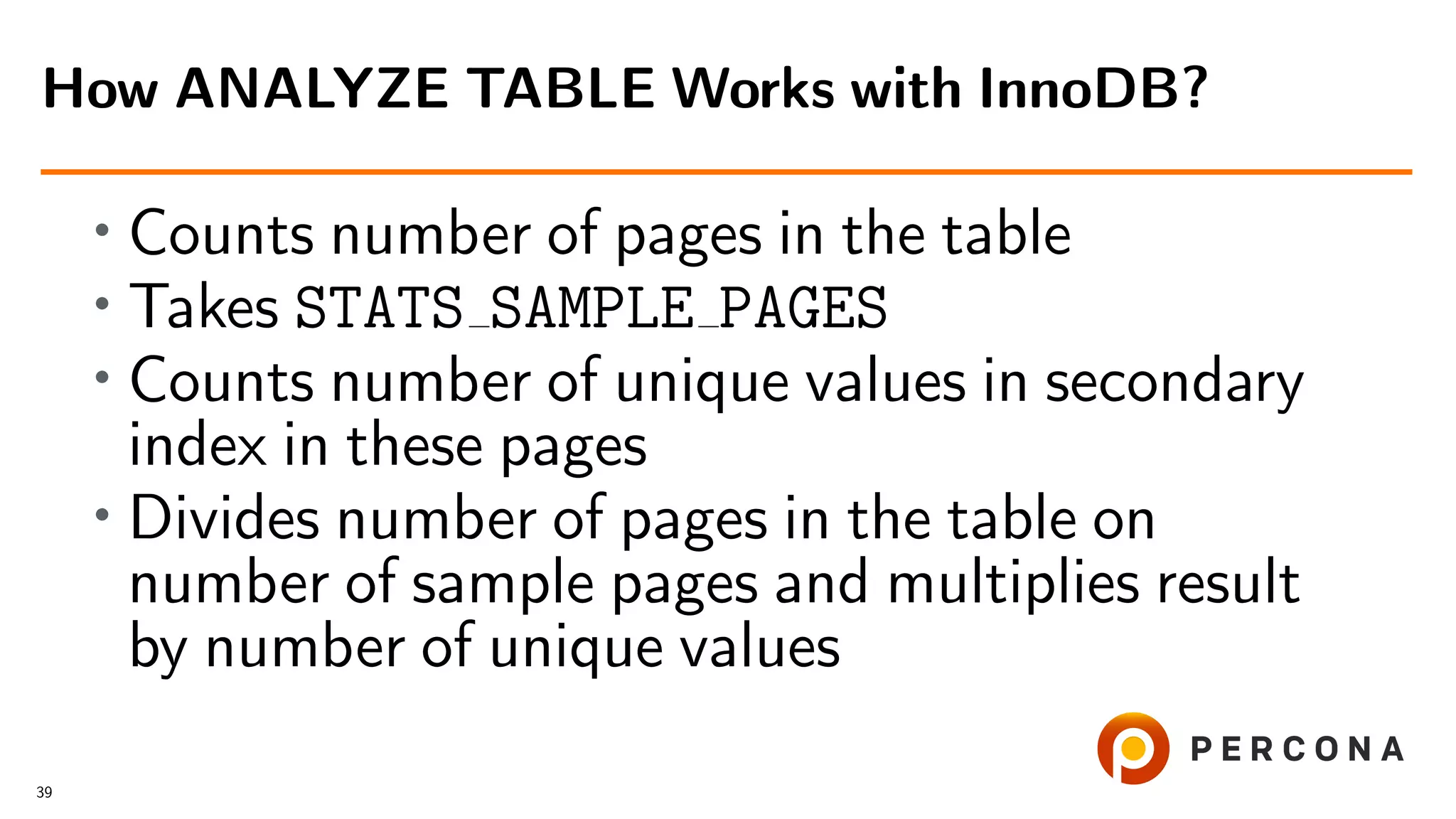 • Counts number of pages in the table
• Takes STATS SAMPLE PAGES
• Counts number of unique values in secondary
index in these pages
•
Divides number of pages in the table on
number of sample pages and multiplies result
by number of unique values
How ANALYZE TABLE Works with InnoDB?
39
 
