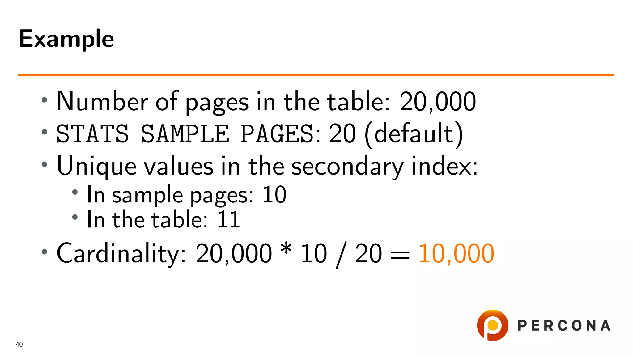 • Number of pages in the table: 20,000
• STATS SAMPLE PAGES: 20 (default)
• Unique values in the secondary index:
• In sample pages: 10
• In the table: 11
• Cardinality: 20,000 * 10 / 20 = 10,000
Example
40
 
