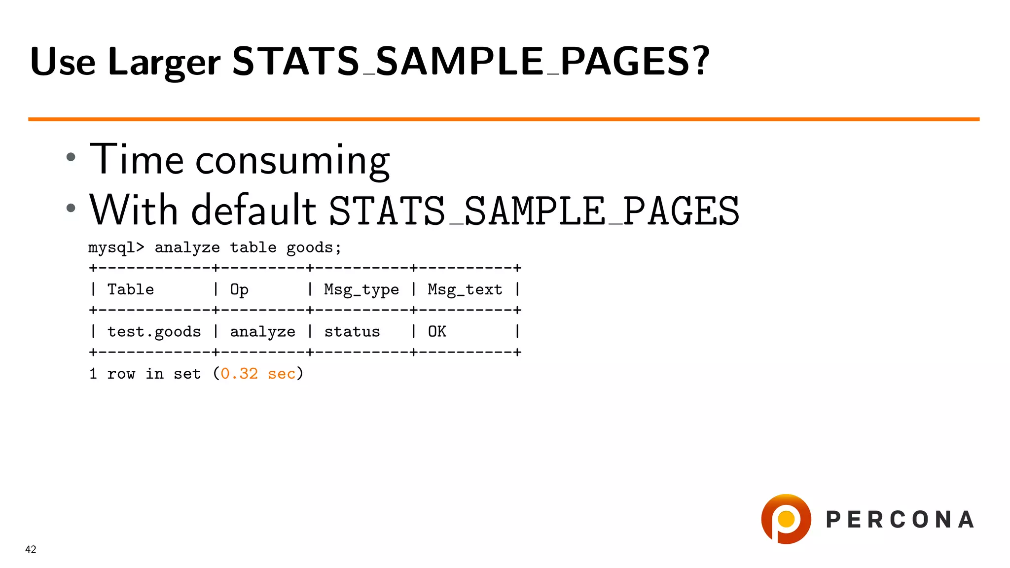 • Time consuming
• With default STATS SAMPLE PAGES
mysql> analyze table goods;
+------------+---------+----------+----------+
| Table | Op | Msg_type | Msg_text |
+------------+---------+----------+----------+
| test.goods | analyze | status | OK |
+------------+---------+----------+----------+
1 row in set (0.32 sec)
Use Larger STATS SAMPLE PAGES?
42
 