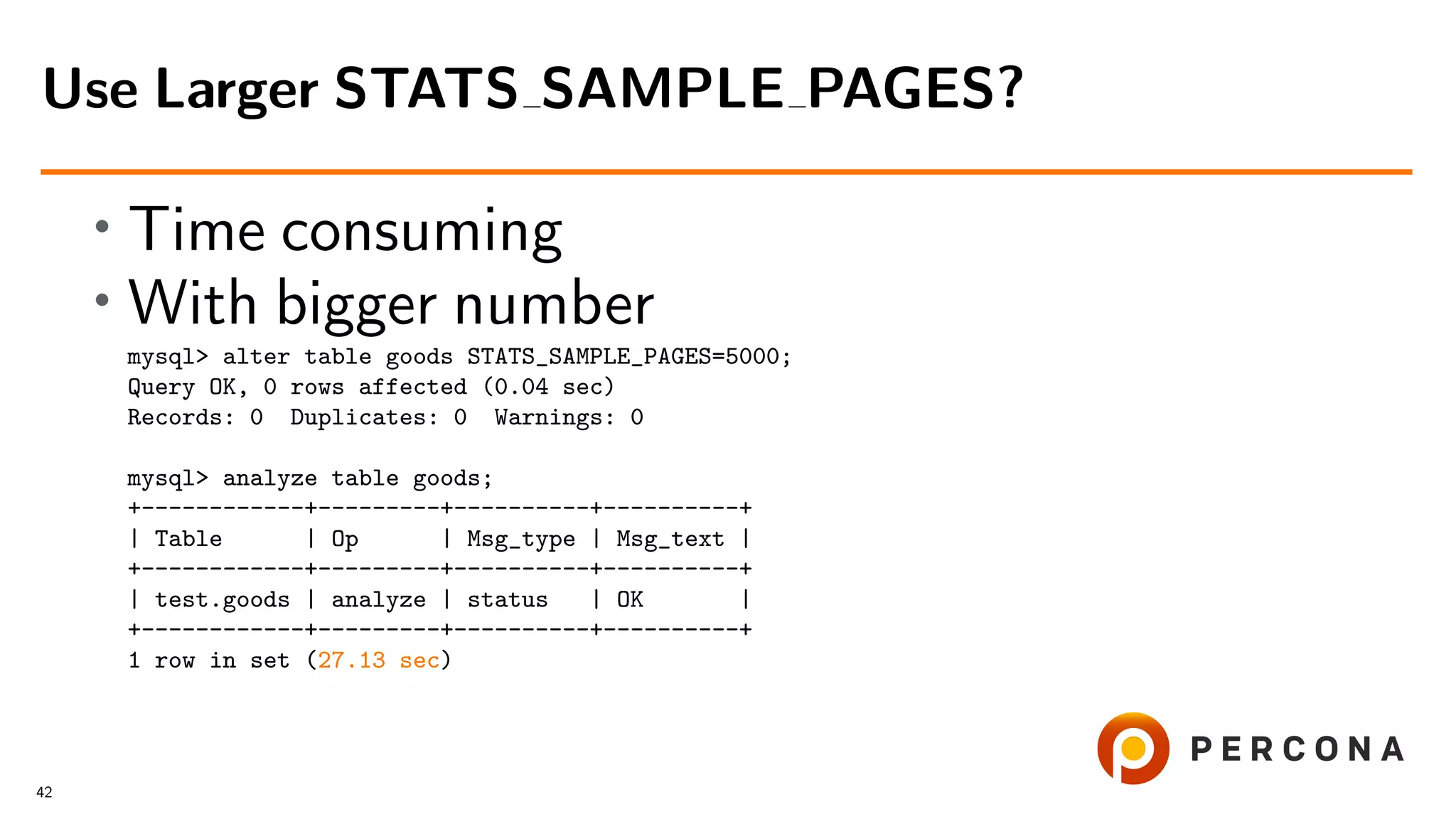 • Time consuming
• With bigger number
mysql> alter table goods STATS_SAMPLE_PAGES=5000;
Query OK, 0 rows affected (0.04 sec)
Records: 0 Duplicates: 0 Warnings: 0
mysql> analyze table goods;
+------------+---------+----------+----------+
| Table | Op | Msg_type | Msg_text |
+------------+---------+----------+----------+
| test.goods | analyze | status | OK |
+------------+---------+----------+----------+
1 row in set (27.13 sec)
Use Larger STATS SAMPLE PAGES?
42
 