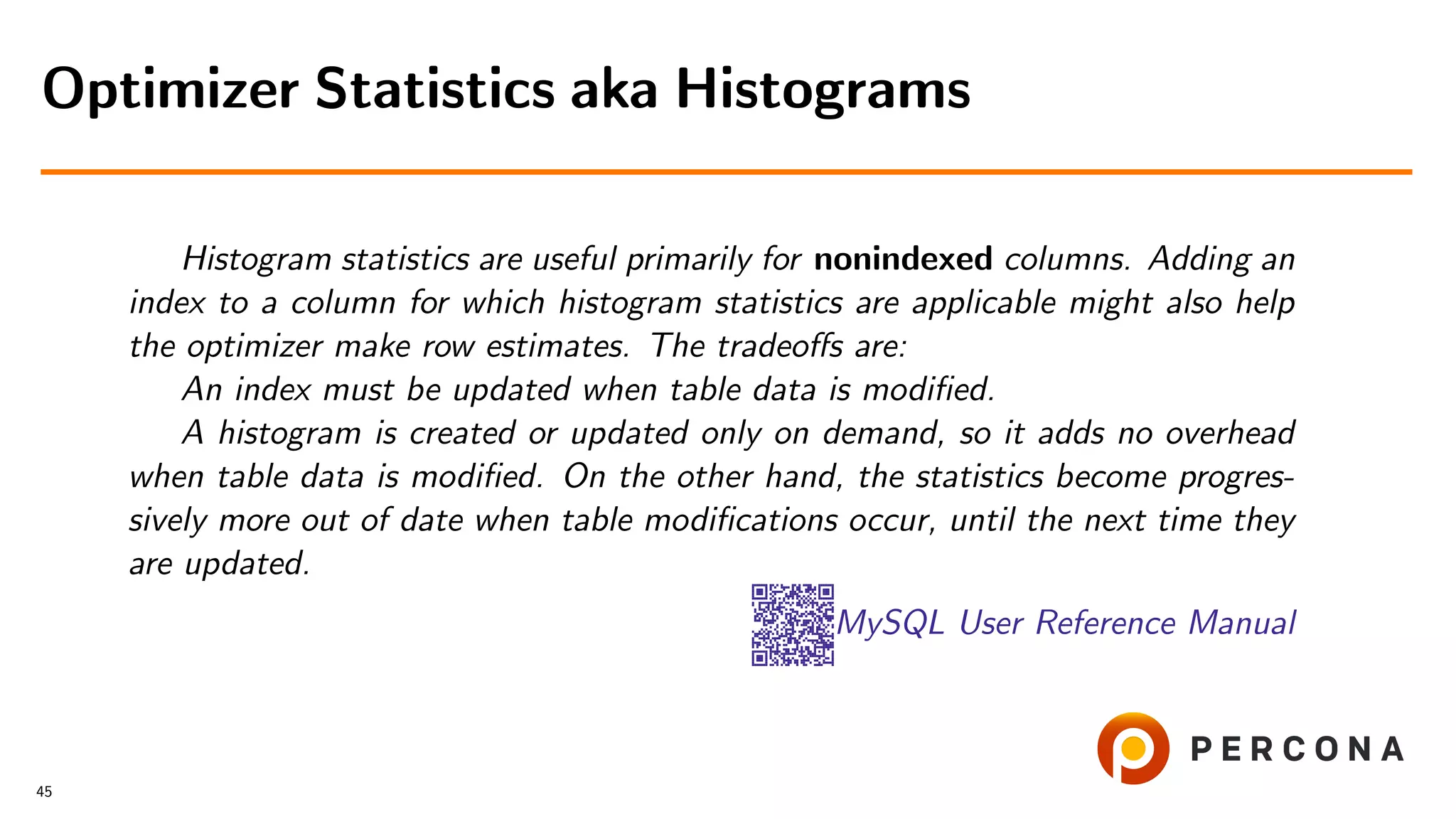 Histogram statistics are useful primarily for nonindexed columns. Adding an
index to a column for which histogram statistics are applicable might also help
the optimizer make row estimates. The tradeoﬀs are:
An index must be updated when table data is modiﬁed.
A histogram is created or updated only on demand, so it adds no overhead
when table data is modiﬁed. On the other hand, the statistics become progres-
sively more out of date when table modiﬁcations occur, until the next time they
are updated.
MySQL User Reference Manual
Optimizer Statistics aka Histograms
45
 