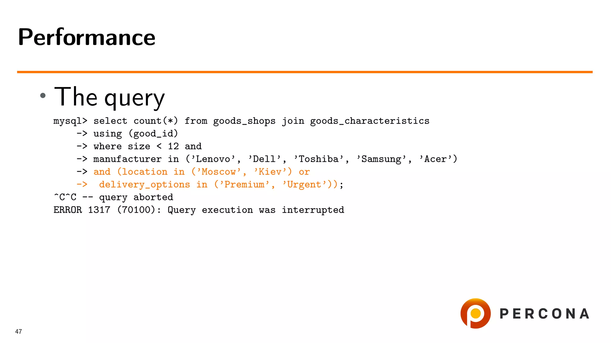 • The query
mysql> select count(*) from goods_shops join goods_characteristics
-> using (good_id)
-> where size < 12 and
-> manufacturer in (’Lenovo’, ’Dell’, ’Toshiba’, ’Samsung’, ’Acer’)
-> and (location in (’Moscow’, ’Kiev’) or
-> delivery_options in (’Premium’, ’Urgent’));
^C^C -- query aborted
ERROR 1317 (70100): Query execution was interrupted
Performance
47
 