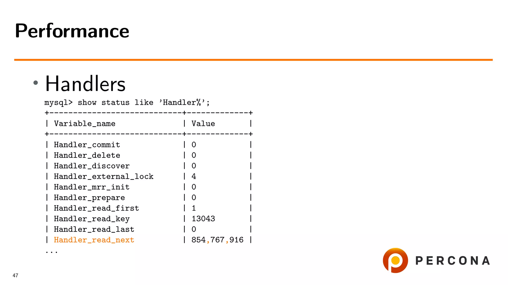 • Handlers
mysql> show status like ’Handler%’;
+----------------------------+-------------+
| Variable_name | Value |
+----------------------------+-------------+
| Handler_commit | 0 |
| Handler_delete | 0 |
| Handler_discover | 0 |
| Handler_external_lock | 4 |
| Handler_mrr_init | 0 |
| Handler_prepare | 0 |
| Handler_read_first | 1 |
| Handler_read_key | 13043 |
| Handler_read_last | 0 |
| Handler_read_next | 854,767,916 |
...
Performance
47
 