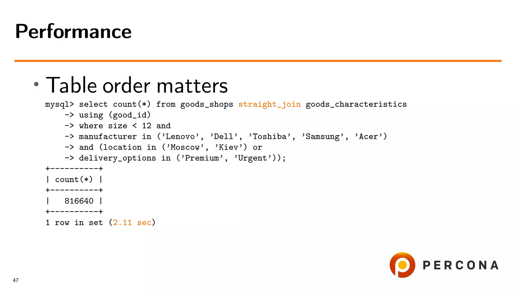 • Table order matters
mysql> select count(*) from goods_shops straight_join goods_characteristics
-> using (good_id)
-> where size < 12 and
-> manufacturer in (’Lenovo’, ’Dell’, ’Toshiba’, ’Samsung’, ’Acer’)
-> and (location in (’Moscow’, ’Kiev’) or
-> delivery_options in (’Premium’, ’Urgent’));
+----------+
| count(*) |
+----------+
| 816640 |
+----------+
1 row in set (2.11 sec)
Performance
47
 