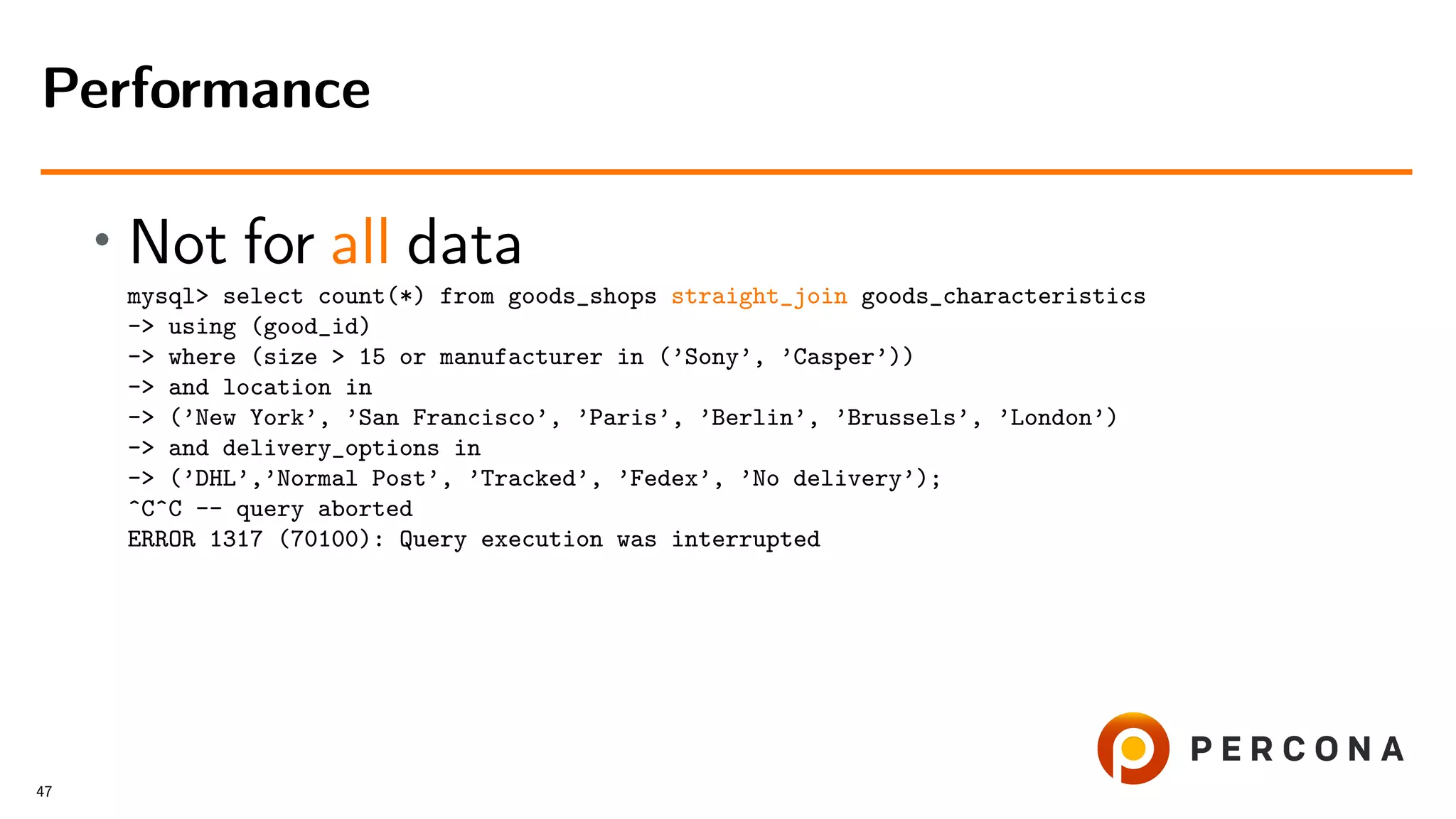 • Not for all data
mysql> select count(*) from goods_shops straight_join goods_characteristics
-> using (good_id)
-> where (size > 15 or manufacturer in (’Sony’, ’Casper’))
-> and location in
-> (’New York’, ’San Francisco’, ’Paris’, ’Berlin’, ’Brussels’, ’London’)
-> and delivery_options in
-> (’DHL’,’Normal Post’, ’Tracked’, ’Fedex’, ’No delivery’);
^C^C -- query aborted
ERROR 1317 (70100): Query execution was interrupted
Performance
47
 