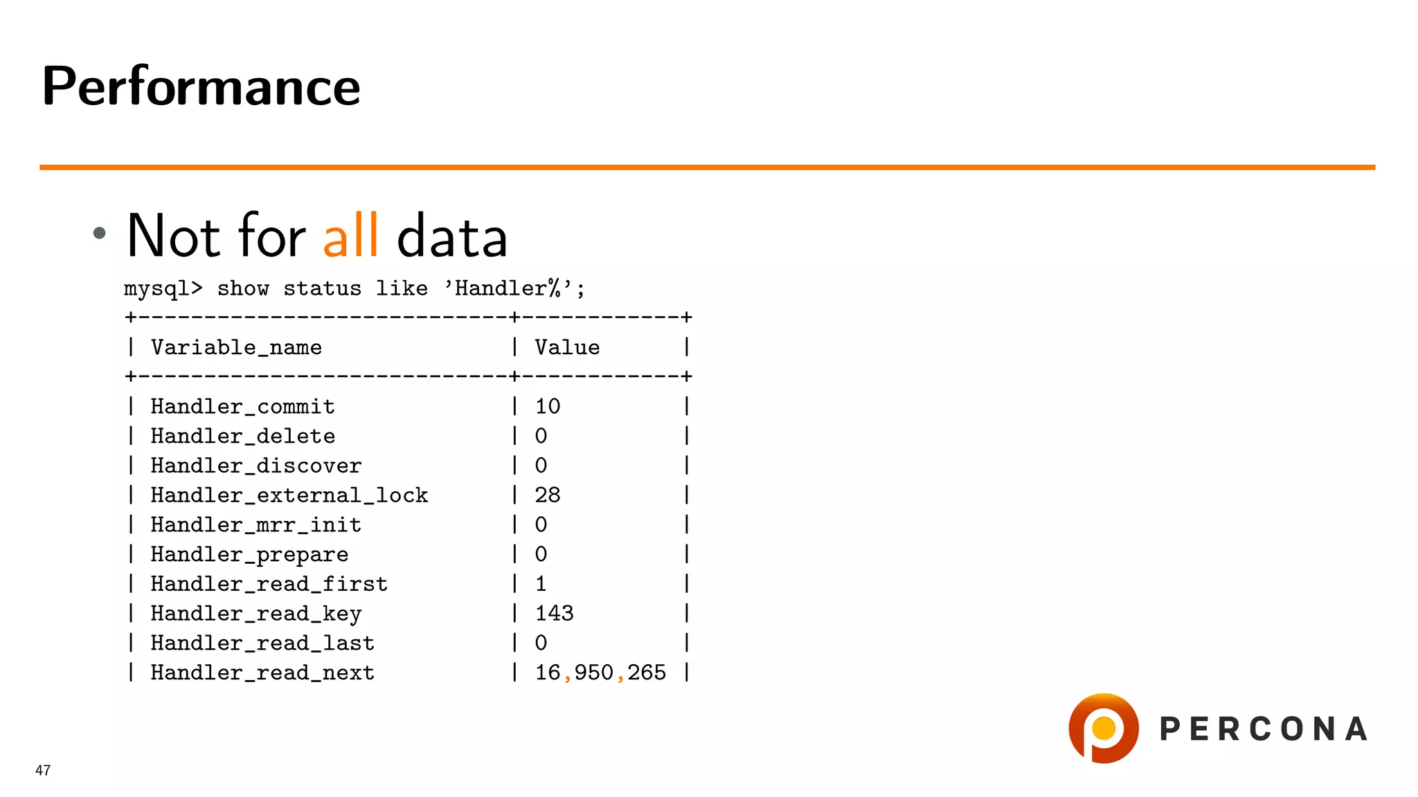 • Not for all data
mysql> show status like ’Handler%’;
+----------------------------+------------+
| Variable_name | Value |
+----------------------------+------------+
| Handler_commit | 10 |
| Handler_delete | 0 |
| Handler_discover | 0 |
| Handler_external_lock | 28 |
| Handler_mrr_init | 0 |
| Handler_prepare | 0 |
| Handler_read_first | 1 |
| Handler_read_key | 143 |
| Handler_read_last | 0 |
| Handler_read_next | 16,950,265 |
Performance
47
 
