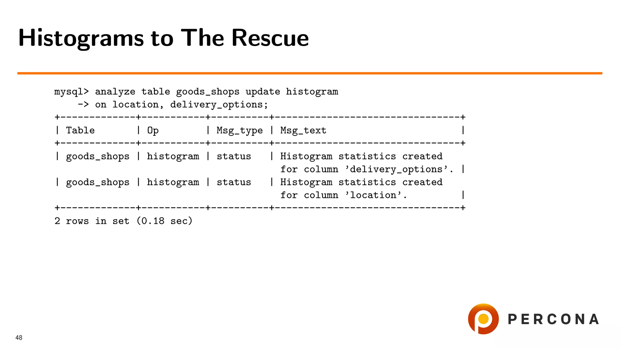 mysql> analyze table goods_shops update histogram
-> on location, delivery_options;
+-------------+-----------+----------+--------------------------------+
| Table | Op | Msg_type | Msg_text |
+-------------+-----------+----------+--------------------------------+
| goods_shops | histogram | status | Histogram statistics created
for column ’delivery_options’. |
| goods_shops | histogram | status | Histogram statistics created
for column ’location’. |
+-------------+-----------+----------+--------------------------------+
2 rows in set (0.18 sec)
Histograms to The Rescue
48
 