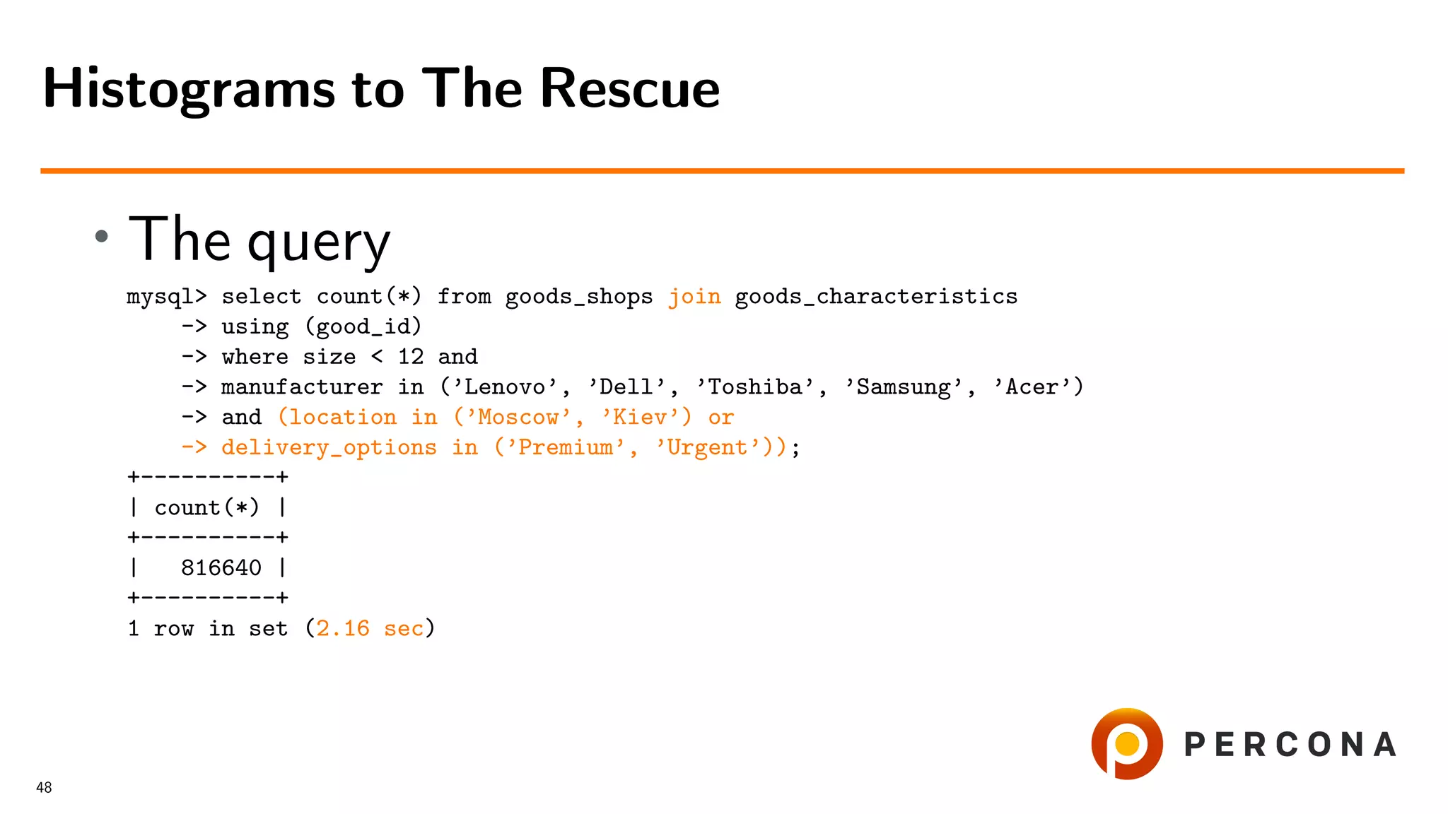 • The query
mysql> select count(*) from goods_shops join goods_characteristics
-> using (good_id)
-> where size < 12 and
-> manufacturer in (’Lenovo’, ’Dell’, ’Toshiba’, ’Samsung’, ’Acer’)
-> and (location in (’Moscow’, ’Kiev’) or
-> delivery_options in (’Premium’, ’Urgent’));
+----------+
| count(*) |
+----------+
| 816640 |
+----------+
1 row in set (2.16 sec)
Histograms to The Rescue
48
 