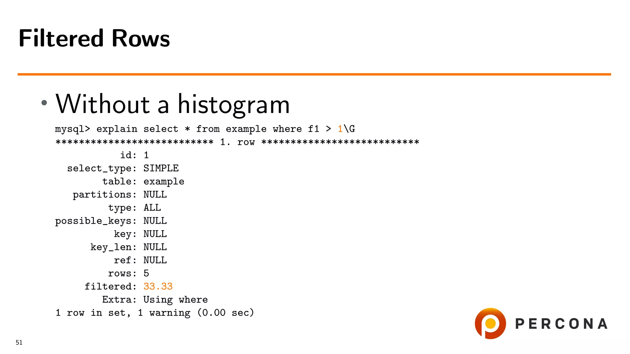 • Without a histogram
mysql> explain select * from example where f1 > 1G
*************************** 1. row ***************************
id: 1
select_type: SIMPLE
table: example
partitions: NULL
type: ALL
possible_keys: NULL
key: NULL
key_len: NULL
ref: NULL
rows: 5
filtered: 33.33
Extra: Using where
1 row in set, 1 warning (0.00 sec)
Filtered Rows
51
 