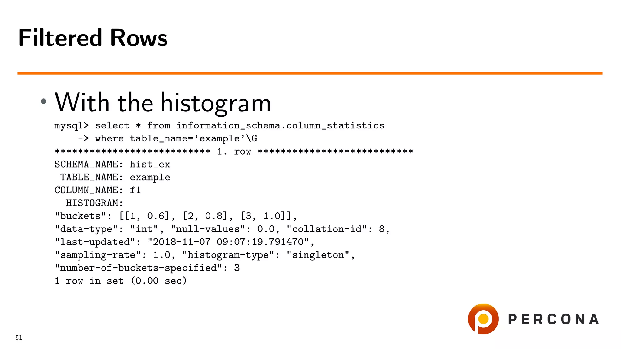 • With the histogram
mysql> select * from information_schema.column_statistics
-> where table_name=’example’G
*************************** 1. row ***************************
SCHEMA_NAME: hist_ex
TABLE_NAME: example
COLUMN_NAME: f1
HISTOGRAM:
"buckets": [[1, 0.6], [2, 0.8], [3, 1.0]],
"data-type": "int", "null-values": 0.0, "collation-id": 8,
"last-updated": "2018-11-07 09:07:19.791470",
"sampling-rate": 1.0, "histogram-type": "singleton",
"number-of-buckets-specified": 3
1 row in set (0.00 sec)
Filtered Rows
51
 