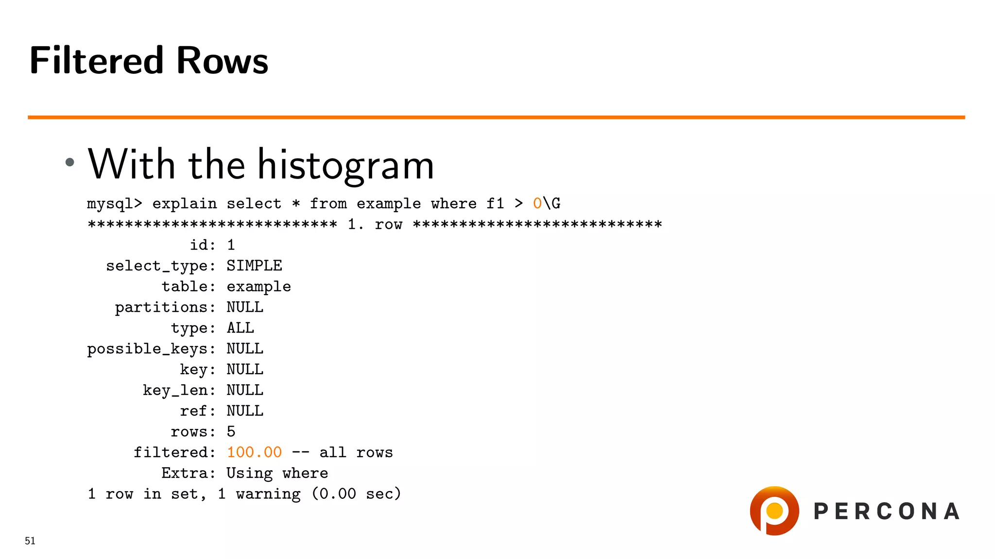 • With the histogram
mysql> explain select * from example where f1 > 0G
*************************** 1. row ***************************
id: 1
select_type: SIMPLE
table: example
partitions: NULL
type: ALL
possible_keys: NULL
key: NULL
key_len: NULL
ref: NULL
rows: 5
filtered: 100.00 -- all rows
Extra: Using where
1 row in set, 1 warning (0.00 sec)
Filtered Rows
51
 