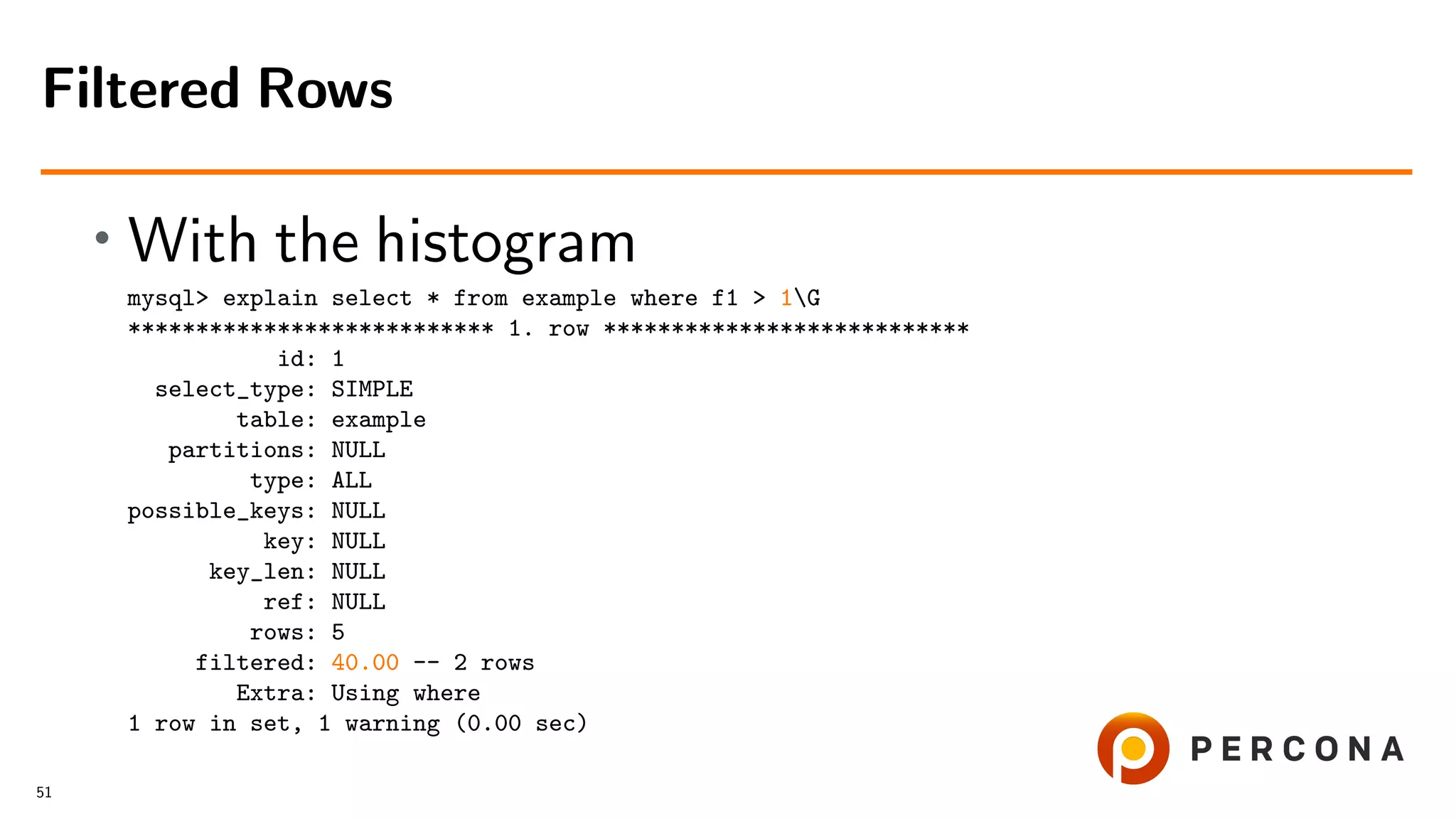 • With the histogram
mysql> explain select * from example where f1 > 1G
*************************** 1. row ***************************
id: 1
select_type: SIMPLE
table: example
partitions: NULL
type: ALL
possible_keys: NULL
key: NULL
key_len: NULL
ref: NULL
rows: 5
filtered: 40.00 -- 2 rows
Extra: Using where
1 row in set, 1 warning (0.00 sec)
Filtered Rows
51
 