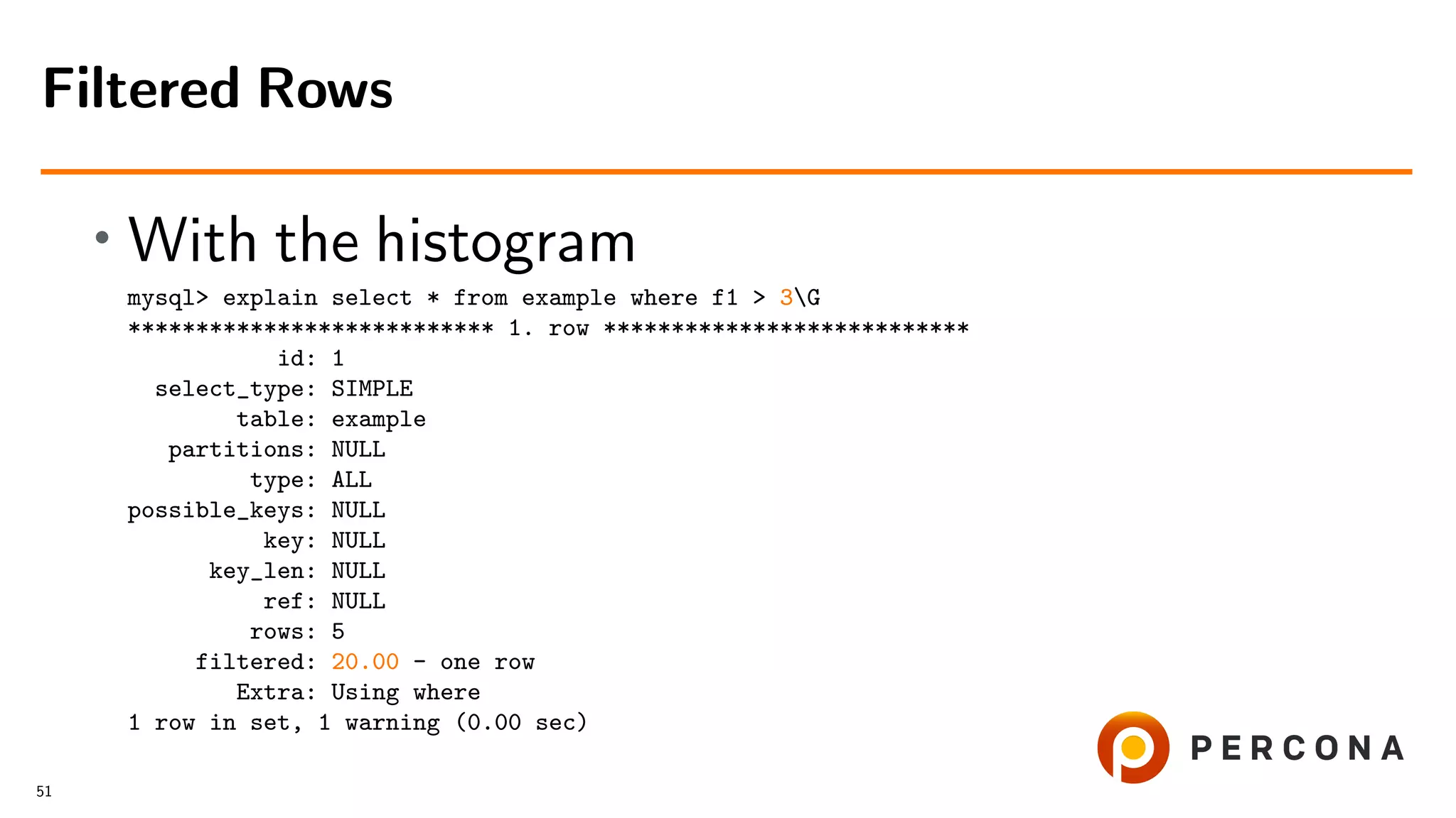 • With the histogram
mysql> explain select * from example where f1 > 3G
*************************** 1. row ***************************
id: 1
select_type: SIMPLE
table: example
partitions: NULL
type: ALL
possible_keys: NULL
key: NULL
key_len: NULL
ref: NULL
rows: 5
filtered: 20.00 - one row
Extra: Using where
1 row in set, 1 warning (0.00 sec)
Filtered Rows
51
 