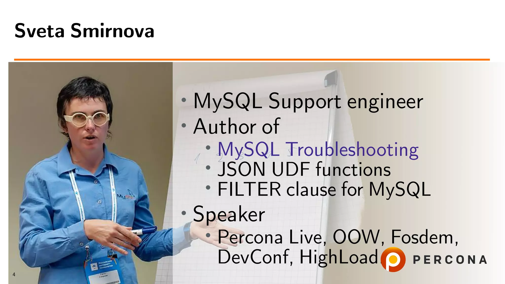 • MySQL Support engineer
• Author of
• MySQL Troubleshooting
• JSON UDF functions
• FILTER clause for MySQL
• Speaker
• Percona Live, OOW, Fosdem,
DevConf, HighLoad...
Sveta Smirnova
4
 