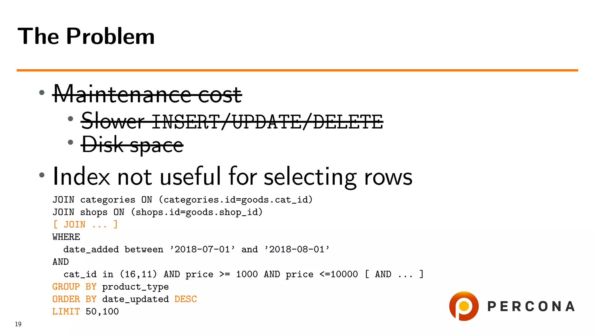 • Maintenance cost
•
Slower INSERT/UPDATE/DELETE
• Disk space
• Index not useful for selecting rows
JOIN categories ON (categories.id=goods.cat_id)
JOIN shops ON (shops.id=goods.shop_id)
[ JOIN ... ]
WHERE
date_added between ’2018-07-01’ and ’2018-08-01’
AND
cat_id in (16,11) AND price >= 1000 AND price <=10000 [ AND ... ]
GROUP BY product_type
ORDER BY date_updated DESC
LIMIT 50,100
The Problem
19
 