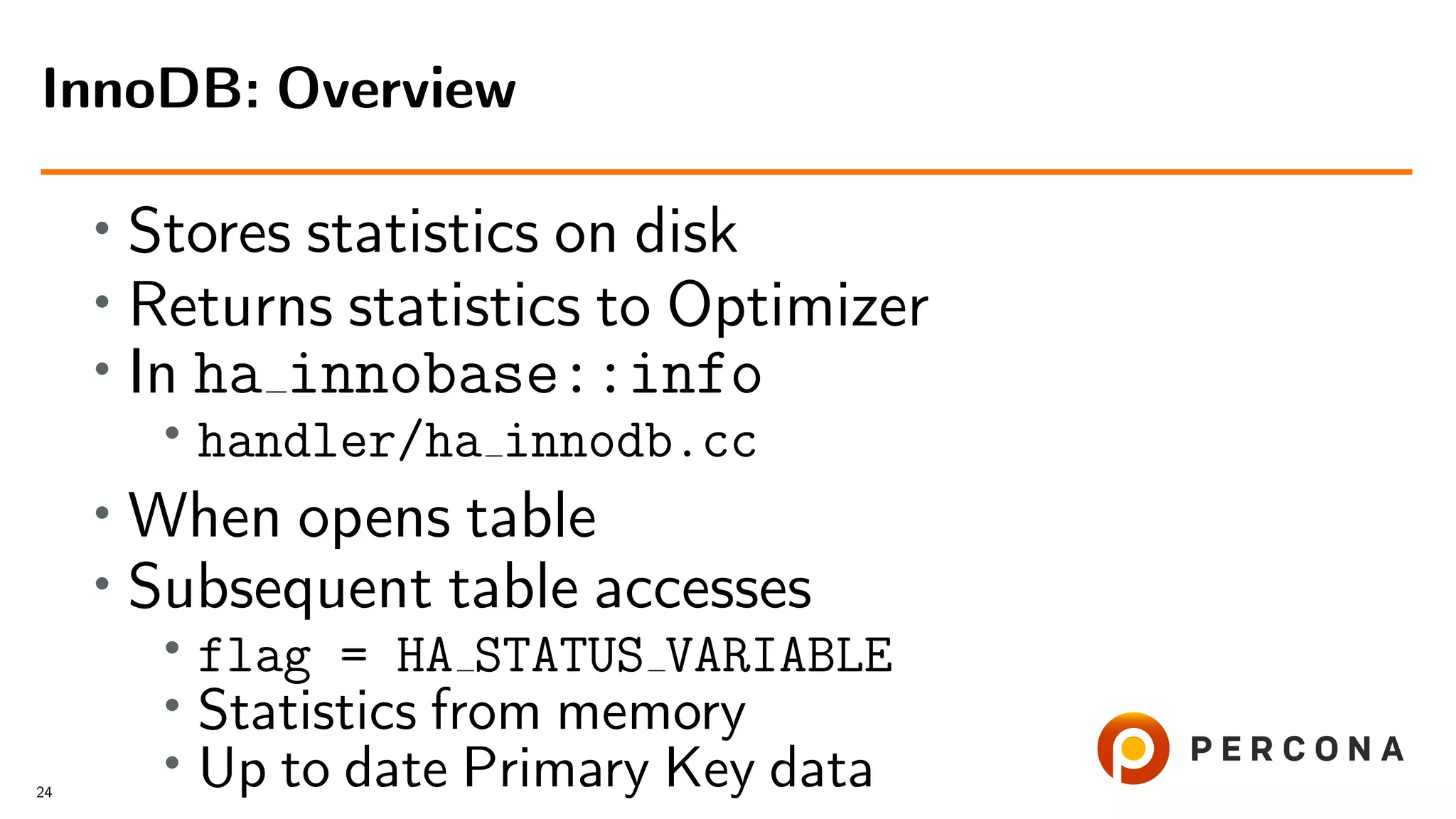 • Stores statistics on disk
• Returns statistics to Optimizer
• In ha innobase::info
• handler/ha innodb.cc
•
When opens table
• Subsequent table accesses
• flag = HA STATUS VARIABLE
• Statistics from memory
•
Up to date Primary Key data
InnoDB: Overview
24
 