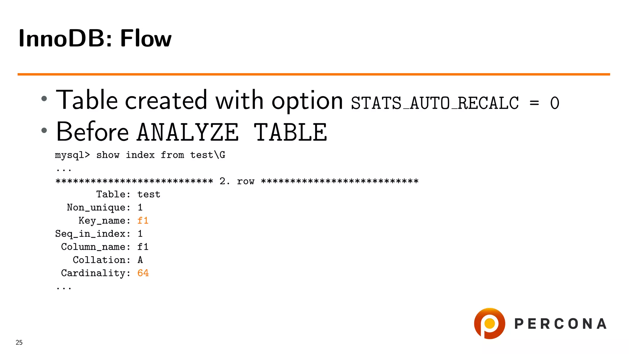 • Table created with option STATS AUTO RECALC = 0
• Before ANALYZE TABLE
mysql> show index from testG
...
*************************** 2. row ***************************
Table: test
Non_unique: 1
Key_name: f1
Seq_in_index: 1
Column_name: f1
Collation: A
Cardinality: 64
...
InnoDB: Flow
25
 