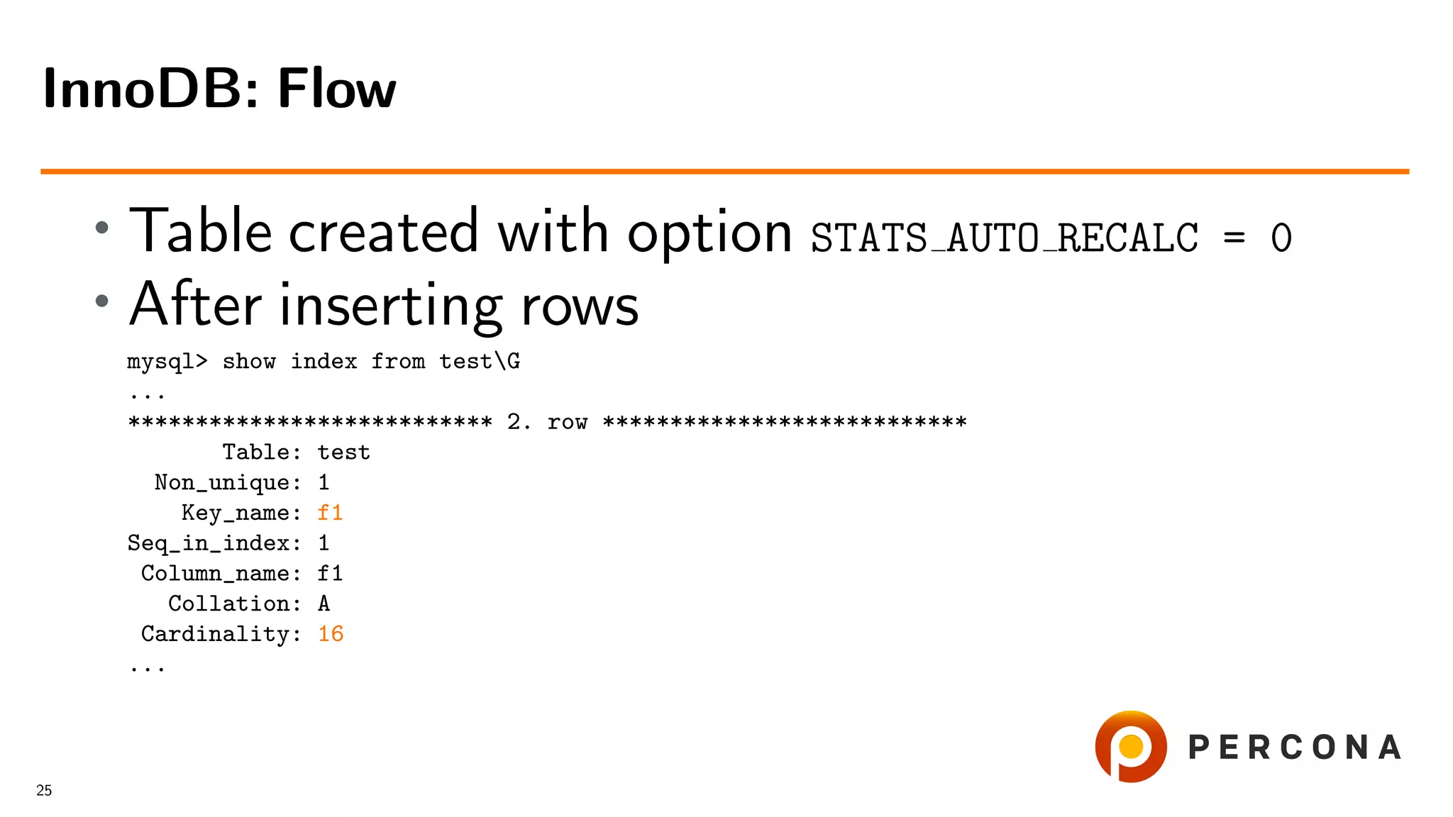 • Table created with option STATS AUTO RECALC = 0
• After inserting rows
mysql> show index from testG
...
*************************** 2. row ***************************
Table: test
Non_unique: 1
Key_name: f1
Seq_in_index: 1
Column_name: f1
Collation: A
Cardinality: 16
...
InnoDB: Flow
25
 