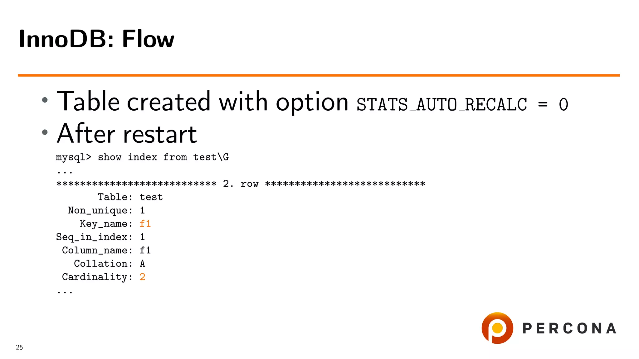 • Table created with option STATS AUTO RECALC = 0
• After restart
mysql> show index from testG
...
*************************** 2. row ***************************
Table: test
Non_unique: 1
Key_name: f1
Seq_in_index: 1
Column_name: f1
Collation: A
Cardinality: 2
...
InnoDB: Flow
25
 