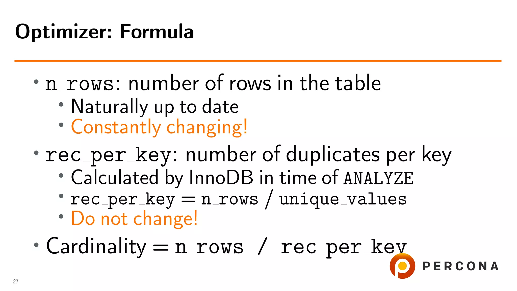• n rows: number of rows in the table
• Naturally up to date
• Constantly changing!
• rec per key: number of duplicates per key
•
Calculated by InnoDB in time of ANALYZE
• rec per key = n rows / unique values
• Do not change!
•
Cardinality = n rows / rec per key
Optimizer: Formula
27
 