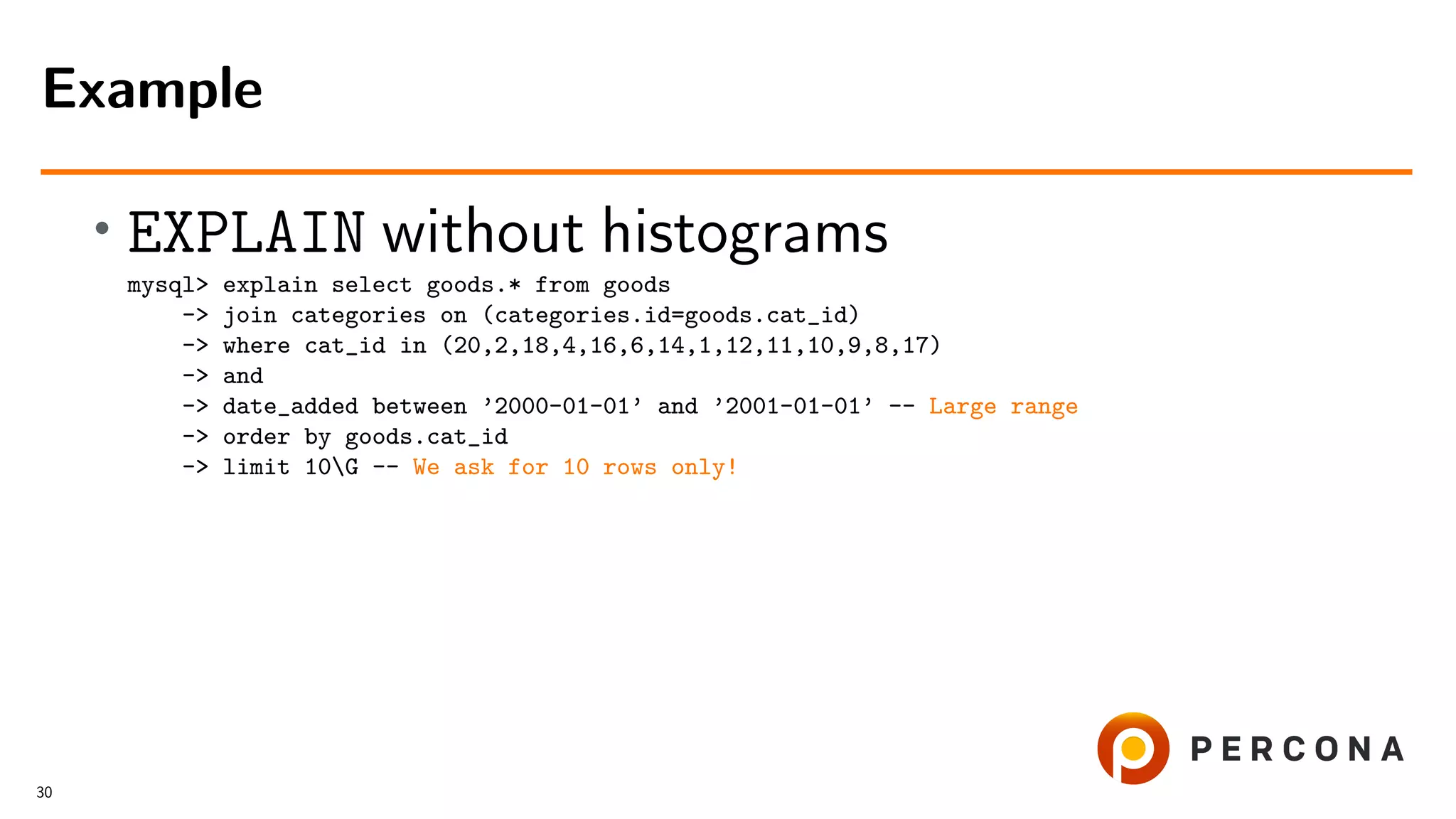 • EXPLAIN without histograms
mysql> explain select goods.* from goods
-> join categories on (categories.id=goods.cat_id)
-> where cat_id in (20,2,18,4,16,6,14,1,12,11,10,9,8,17)
-> and
-> date_added between ’2000-01-01’ and ’2001-01-01’ -- Large range
-> order by goods.cat_id
-> limit 10G -- We ask for 10 rows only!
Example
30
 