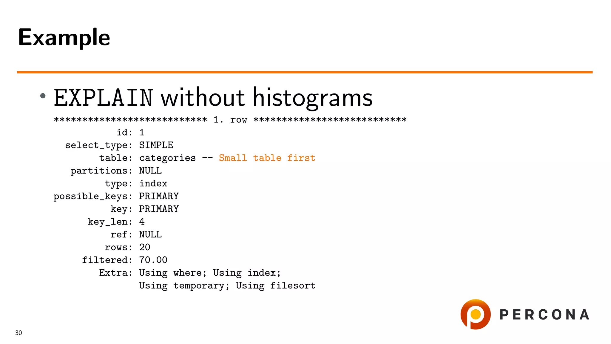 • EXPLAIN without histograms
*************************** 1. row ***************************
id: 1
select_type: SIMPLE
table: categories -- Small table first
partitions: NULL
type: index
possible_keys: PRIMARY
key: PRIMARY
key_len: 4
ref: NULL
rows: 20
filtered: 70.00
Extra: Using where; Using index;
Using temporary; Using filesort
Example
30
 