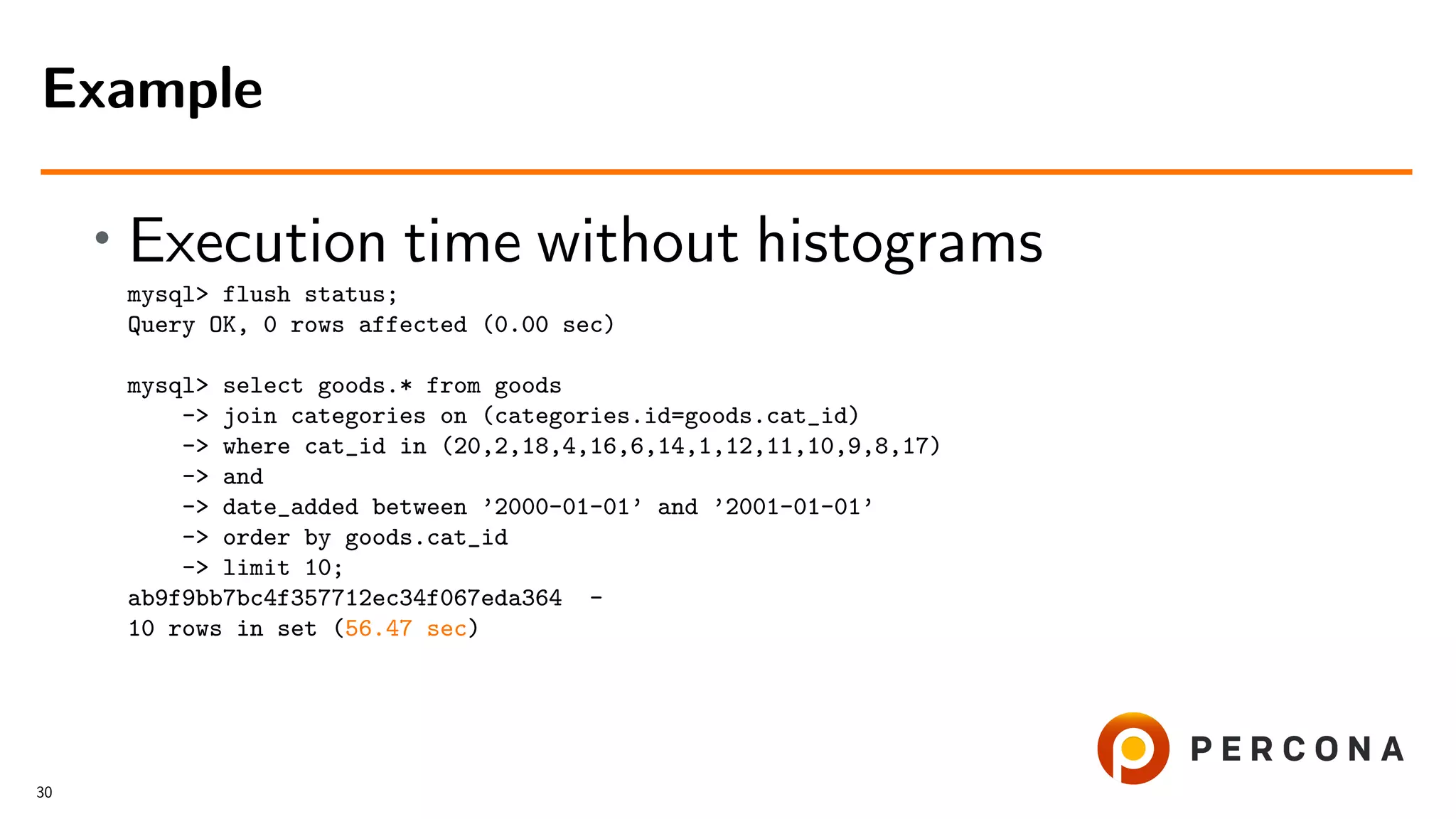 • Execution time without histograms
mysql> flush status;
Query OK, 0 rows affected (0.00 sec)
mysql> select goods.* from goods
-> join categories on (categories.id=goods.cat_id)
-> where cat_id in (20,2,18,4,16,6,14,1,12,11,10,9,8,17)
-> and
-> date_added between ’2000-01-01’ and ’2001-01-01’
-> order by goods.cat_id
-> limit 10;
ab9f9bb7bc4f357712ec34f067eda364 -
10 rows in set (56.47 sec)
Example
30
 