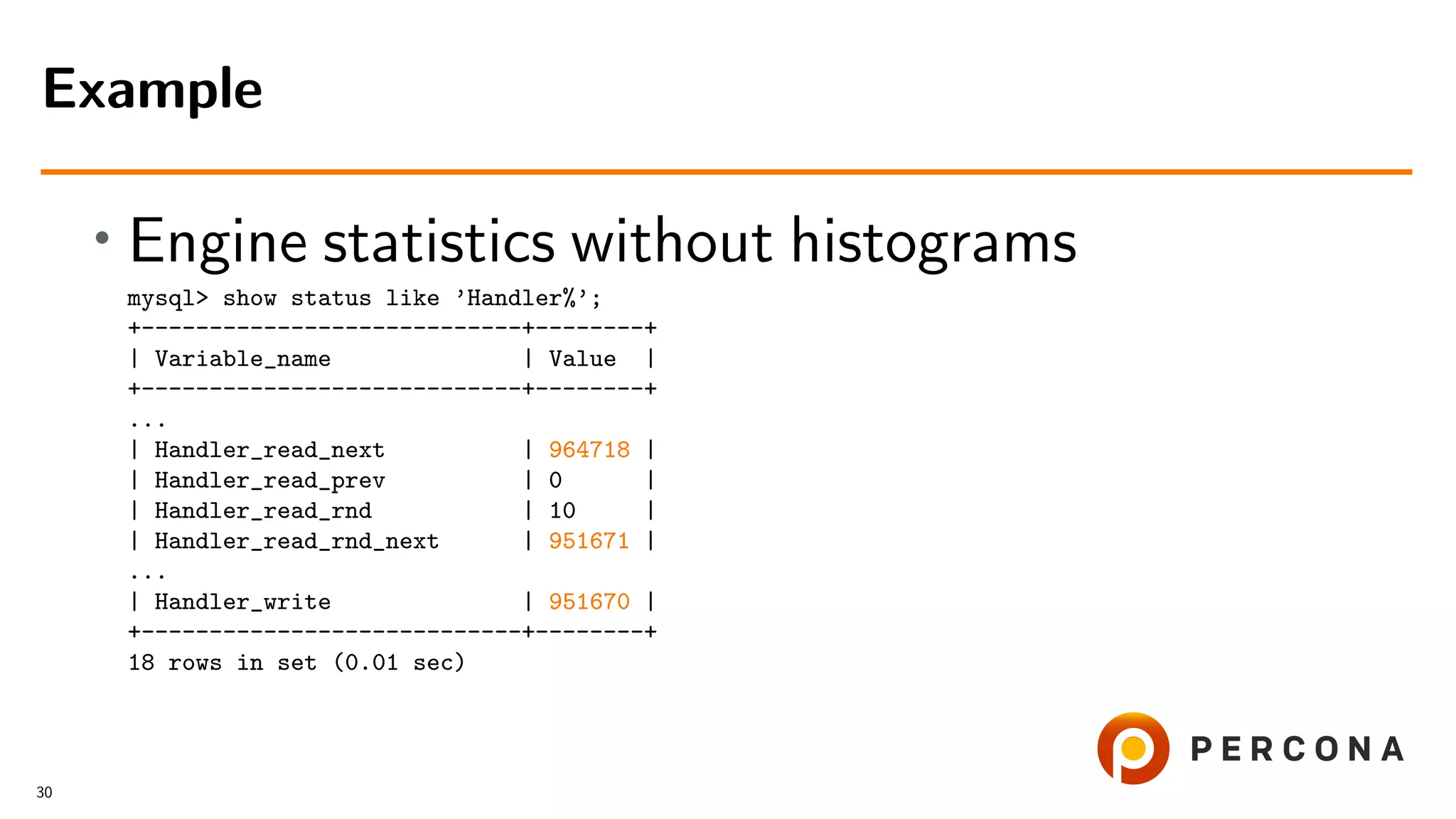 • Engine statistics without histograms
mysql> show status like ’Handler%’;
+----------------------------+--------+
| Variable_name | Value |
+----------------------------+--------+
...
| Handler_read_next | 964718 |
| Handler_read_prev | 0 |
| Handler_read_rnd | 10 |
| Handler_read_rnd_next | 951671 |
...
| Handler_write | 951670 |
+----------------------------+--------+
18 rows in set (0.01 sec)
Example
30
 