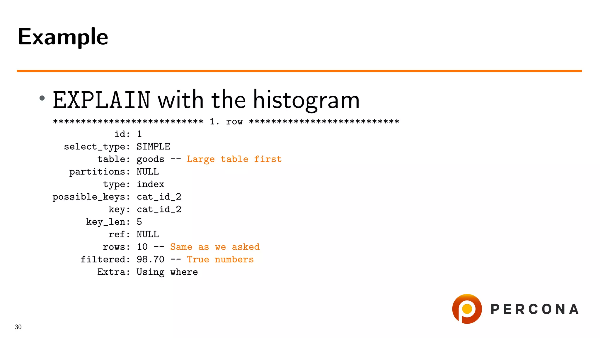 • EXPLAIN with the histogram
*************************** 1. row ***************************
id: 1
select_type: SIMPLE
table: goods -- Large table first
partitions: NULL
type: index
possible_keys: cat_id_2
key: cat_id_2
key_len: 5
ref: NULL
rows: 10 -- Same as we asked
filtered: 98.70 -- True numbers
Extra: Using where
Example
30
 