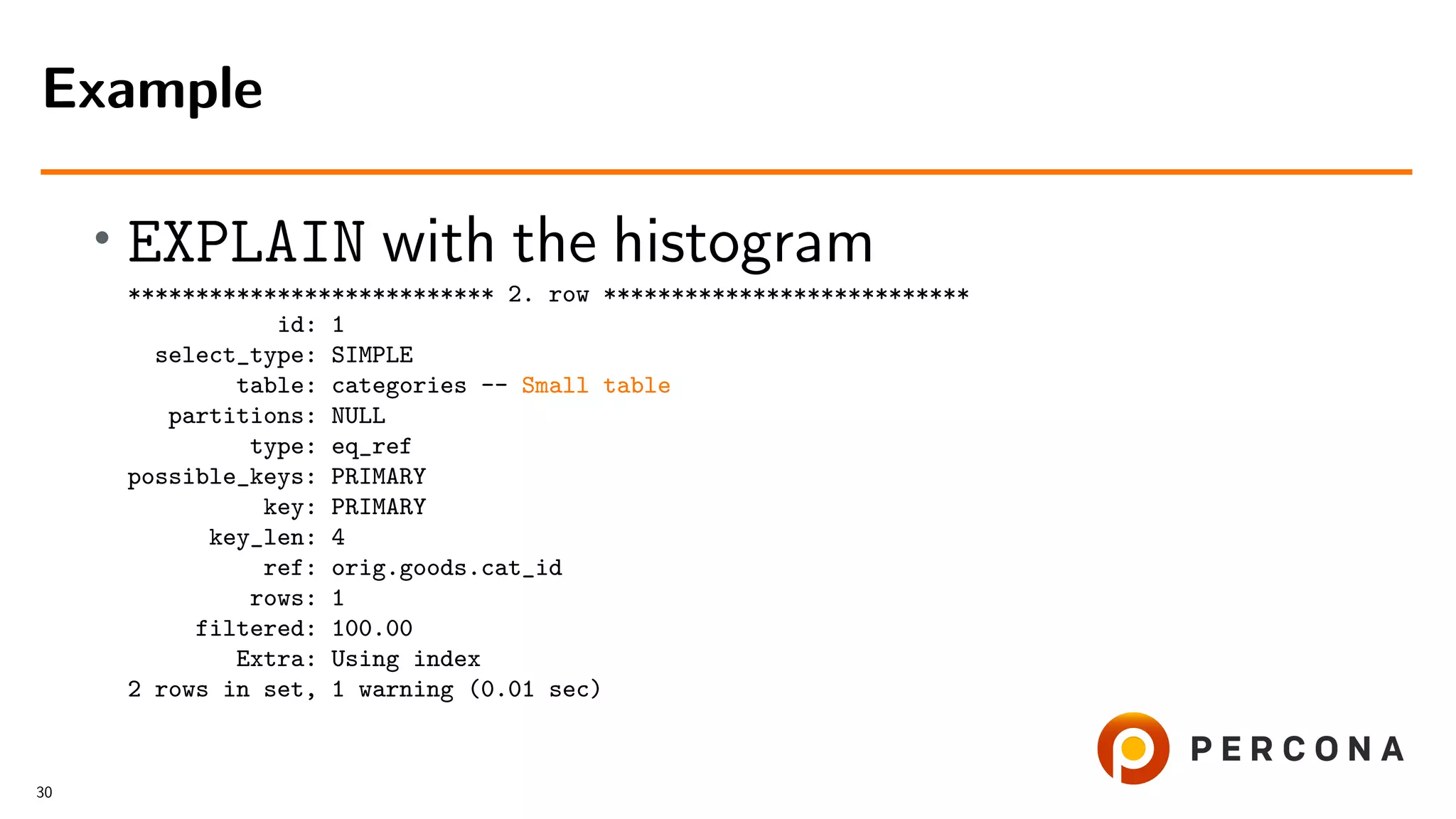 • EXPLAIN with the histogram
*************************** 2. row ***************************
id: 1
select_type: SIMPLE
table: categories -- Small table
partitions: NULL
type: eq_ref
possible_keys: PRIMARY
key: PRIMARY
key_len: 4
ref: orig.goods.cat_id
rows: 1
filtered: 100.00
Extra: Using index
2 rows in set, 1 warning (0.01 sec)
Example
30
 
