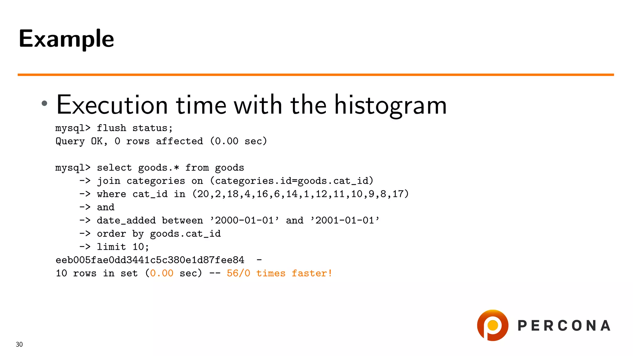 • Execution time with the histogram
mysql> flush status;
Query OK, 0 rows affected (0.00 sec)
mysql> select goods.* from goods
-> join categories on (categories.id=goods.cat_id)
-> where cat_id in (20,2,18,4,16,6,14,1,12,11,10,9,8,17)
-> and
-> date_added between ’2000-01-01’ and ’2001-01-01’
-> order by goods.cat_id
-> limit 10;
eeb005fae0dd3441c5c380e1d87fee84 -
10 rows in set (0.00 sec) -- 56/0 times faster!
Example
30
 
