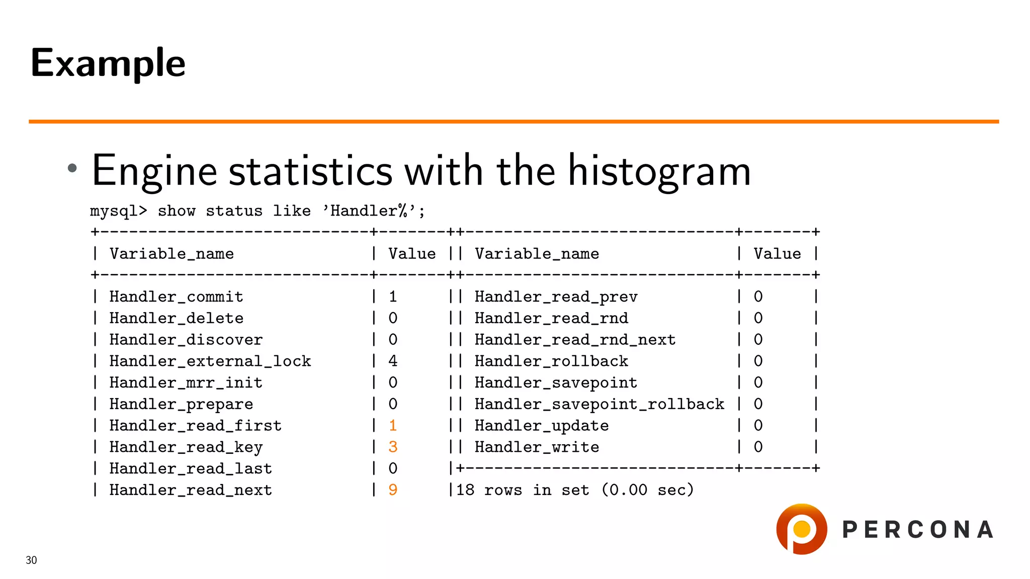 • Engine statistics with the histogram
mysql> show status like ’Handler%’;
+----------------------------+-------++----------------------------+-------+
| Variable_name | Value || Variable_name | Value |
+----------------------------+-------++----------------------------+-------+
| Handler_commit | 1 || Handler_read_prev | 0 |
| Handler_delete | 0 || Handler_read_rnd | 0 |
| Handler_discover | 0 || Handler_read_rnd_next | 0 |
| Handler_external_lock | 4 || Handler_rollback | 0 |
| Handler_mrr_init | 0 || Handler_savepoint | 0 |
| Handler_prepare | 0 || Handler_savepoint_rollback | 0 |
| Handler_read_first | 1 || Handler_update | 0 |
| Handler_read_key | 3 || Handler_write | 0 |
| Handler_read_last | 0 |+----------------------------+-------+
| Handler_read_next | 9 |18 rows in set (0.00 sec)
Example
30
 