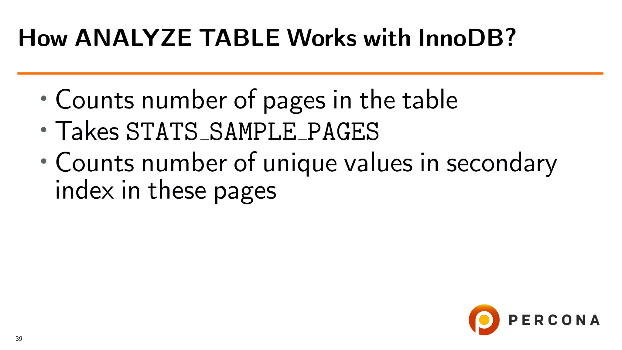 • Counts number of pages in the table
• Takes STATS SAMPLE PAGES
• Counts number of unique values in secondary
index in these pages
How ANALYZE TABLE Works with InnoDB?
39
 