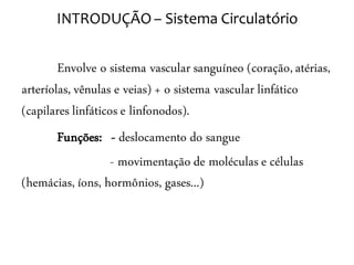 INTRODUÇÃO – Sistema Circulatório


        Envolve o sistema vascular sanguíneo (coração, atérias,
arteríolas, vênulas e veias) + o sistema vascular linfático
(capilares linfáticos e linfonodos).
      Funções: - deslocamento do sangue
                  - movimentação de moléculas e células
(hemácias, íons, hormônios, gases...)
 