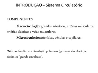 INTRODUÇÃO – Sistema Circulatório


COMPONENTES:
        Macrocirculação: grandes arteríolas, artérias musculares,
artérias elásticas e veias musculares.
        Microcirculação: arteríolas, vênulas e capilares.

*Não confundir com circulação pulmonar (pequena circulação) e
sistêmica (grande circulação).
 