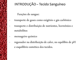 INTRODUÇÃO – Tecido Sanguíneo

       Funções do sangue:
-   transporte de gases como oxigênio e gás carbônico
-   transporte e distribuição de nutrientes, hormônios e
    metabólitos
-   mensageiro químico
-   regunador na distribuição de calor, no equilíbio de pH
    e esquilibrio osmótico dos tecidos.
 