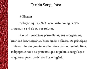 Tecido Sanguíneo

       # Plasma:
       Solução aquosa, 92% composto por água, 7%
proteínas e 1% de outros solutos.
       Contém proteínas plasmáticas, sais inorgânicos,
aminoácidos, vitaminas, hormônios e glicose. As principais
proteínas do sangue são as albuminas, as imunoglobulinas,
as lipoproteínas e as proteínas que regulam a coagulação
sanguínea, pro-trombina e fibrionogênio.
 