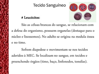 Tecido Sanguíneo

       # Leucócitos:
       São as céluas brancas do sangue, se relacionam com
a defesa do organismo, possuem organelas (destaque para o
núcleo e lisossomos). No adulto se origina na medula óssea
e no timo.
       Sofrem diapedese e movimentam-se nos tecidos
aderidos à MEC. Se localizam no sangue, em tecidos e
preenchendo órgãos (timo, baço, linfonodos, tonsilas).
 