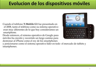5
Evolucion de los dispositivos móviles
Cuando el teléfono T-Mobile G1 fue presentado en
el 2008, tanto el teléfono como su sistema operativo
eran muy diferentes de lo que hoy consideramos un
smartphone.
Desde entonces, el sistema operativo de Google para
móviles ha crecido y recorrido un largo camino para
destronar al iPhone como el rey de los smartphones
y posicionarse como el sistema operativo líder en todo el mercado de tablets y
smartphones.
 