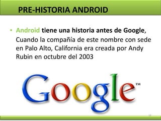 12
PRE-HISTORIA ANDROID
• Android tiene una historia antes de Google,
Cuando la compañía de este nombre con sede
en Palo Alto, California era creada por Andy
Rubin en octubre del 2003
 