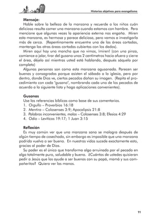 Historias objetivas para evangelismo


   Mensaje:
   Hable sobre la belleza de la manzana y recuerde a los niños cuán
delicioso resulta comer una manzana cuando estamos con hambre. Pero
mencione que algunas veces la apariencia externa nos engaña. Miren
esta manzana, es hermosa y parece deliciosa, pero vamos a investigarla
más de cerca. (Repentinamente encuentre una de las áreas cortadas,
mantenga las otras áreas cortadas cubiertas con los dedos).
   Miren aquí hay una mancha que no vimos, ¡miren! (con una pinza,
comience a jalar, tirar del gusano unos 2 centímetros hacia afuera y cierre
el área, déjelo así mientras usted está hablando, después sáquelo por
completo)
   Algunas personas son como esta manzana agusanada. Parecen ser
buenas y consagradas porque asisten el sábado a la iglesia, pero por
dentro, donde Dios ve, ciertos pecados dañan su imagen. (Repita el pro-
cedimiento con cada "gusano", nombrando cada uno de los pecados de
acuerdo a la siguiente lista y haga aplicaciones convenientes).

  Gusanos
  Use las referencias bíblicas como base de sus comentarios.
  1. Orgullo – Proverbios 16:18
  2. Mentira – Colosenses 3:9; Apocalipsis 21:8
  3. Palabras inconvenientes, malas – Colosenses 3:8; Efesios 4:29
  4. Odio – Levíticos 19:17; 1 Juan 3:15

   Reflexión
   Es muy común ver que una manzana sana se malogra después de
algún tiempo de cosechada, sin embargo es imposible que una manzana
podrida vuelva a ser buena. En nuestras vidas sucede exactamente esto,
gracias al poder de Dios.
   Su poder es el único que transforma algo arruinado por el pecado en
algo totalmente puro, saludable y bueno. ¿Cuántos de ustedes quisieran
pedir a Jesús que los ayude a ser buenos con su papá, mamá y sus com-
pañeritos? Quiero ver las manos.




                                                                                    11
 