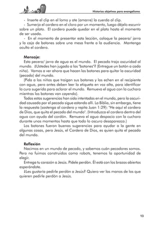 Historias objetivas para evangelismo


   - Inserte el clip en el lomo y ate (amarre) la cuerda al clip.
   - Sumerja el cordero en el cloro por un momento, luego déjelo escurrir
sobre un plato. El cordero puede quedar en el plato hasta el momento
de ser usado.
   - En el momento de presentar esta lección, coloque la pecera/ jarra
y la caja de botones sobre una mesa frente a la audiencia. Mantenga
oculto el cordero.

   Mensaje:
   Esta pecera/ jarra de agua es el mundo. El pecado trajo oscuridad al
mundo. ¿Ustedes han jugado a los "botones"? (Entregue un botón a cada
niño). Vamos a ver ahora que hacen los botones para quitar la oscuridad
(pecado) del mundo.
   (Pida a los niños que traigan sus botones y los echen en el recipiente
con agua, pero antes deben leer la etiqueta en voz alta, para identificar
la cura sugerida para aclarar el mundo. Remueva el agua con la cuchara
mientras los botones van cayendo).
   Todas estas sugerencias han sido intentadas en el mundo, pero la oscuri-
dad causada por el pecado sigue estando allí. La Biblia, sin embargo, tiene
la respuesta (sostenga al cordero y repita Juan 1:29): "He aquí el cordero
de Dios, que quita el pecado del mundo". (Introduzca el cordero dentro del
agua con ayuda del cordón. Remueva el agua despacio con la cuchara
durante unos momentos hasta que todo lo oscuro desaparezca.)
   Los botones fueron buenas sugerencias para ayudar a la gente en
algunas cosas, pero Jesús, el Cordero de Dios, es quien quita el pecado
del mundo.

   Reflexión
   Nacimos en un mundo de pecado, y sabemos cuán pecadores somos.
Pero no fuimos construidos como robots, tenemos la oportunidad de
elegir.
   Entrega tu corazón a Jesús. Pídele perdón. Él está con los brazos abiertos
esperándote.
   ¿Les gustaría pedirle perdón a Jesús? Quiero ver las manos de los que
quieren pedirle perdón a Jesús.




                                                                                     13
 
