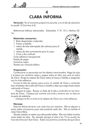 Historias objetivas para evangelismo



                          4
                   CLARA INFORMA
   Versículo: "En el momento propicio te escuché, y en el día de salvación
te ayudé" (2 Corintios 6:2).

  Referencias bíblicas adicionales: Eclesiastés 11:9; 12:1; Hechos 22:
16.

  Materiales necesarios:
  1 Reloj despertador (redondo).
  1 Frasco o botella.
  1 retazo de tela estampada (de colores) para el
     vestido.
  1 retazo de tela contrastante para la capa
  1 Cinta o flor artificial
  Cinta adhesiva transparente
  Pistola de pegar
  Cartulina negra
  Tarjeta con versículo bíblico

   Preparación:
   Confeccione un personaje con los objetos mencionados. Haga los ojos
y la boca con cartulina negra y pegue sobre el reloj, que será el rostro
de Clara. Ponga la cabeza de Clara sobre el frasco o botella y asegúrelo
con la cinta adhesiva.
   Frunza la tela de colores para armar el vestido de Clara y amárrelo
bien alrededor del cuello del frasco o botella y deje que caiga hasta abajo
cubriendo el frasco.
   - Prepare la capa. Recoja un lado de la tela y amárrelo en los hom-
bros de Clara. Coloque por encima una cinta y amarre con un lazo en
la parte de adelante.
   - Coloque la flor ó cinta en la cabeza de Clara con cinta adhesiva.

   Mensaje:
   Estamos felices de tener una visita hoy con nosotros. Ella es alguien a
quien todos conocemos pues está presente cada día. Ella es (señale el
reloj) Clara Reloj.
   Quizás ustedes no saben que ella puede hablar. Ella nos habla muchas
veces todos los días. Por ejemplo (ponga el reloj a las 12 en punto) ¡es
hora de almorzar! dice Clara. Todos nos sentimos contentos de que Clara
                                                                                    17
 